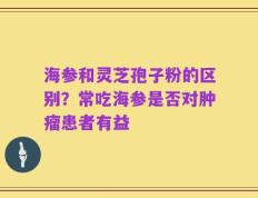 海参和灵芝孢子粉的区别？常吃海参是否对肿瘤患者有益