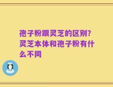 孢子粉跟灵芝的区别？灵芝本体和孢子粉有什么不同
