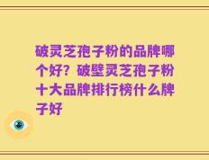 破灵芝孢子粉的品牌哪个好？破壁灵芝孢子粉十大品牌排行榜什么牌子好