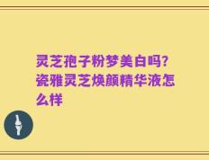 灵芝孢子粉梦美白吗？瓷雅灵芝焕颜精华液怎么样