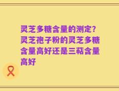 灵芝多糖含量的测定？灵芝孢子粉的灵芝多糖含量高好还是三萜含量高好
