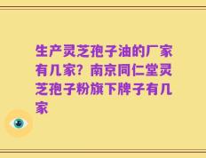 生产灵芝孢子油的厂家有几家？南京同仁堂灵芝孢子粉旗下牌子有几家