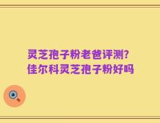 灵芝孢子粉老爸评测？佳尔科灵芝孢子粉好吗