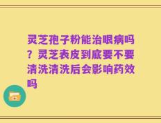 灵芝孢子粉能治眼病吗？灵芝表皮到底要不要清洗清洗后会影响药效吗