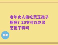 老年女人能吃灵芝孢子粉吗？20岁可以吃灵芝孢子粉吗