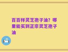 百百样灵芝孢子油？哪里能买到正宗灵芝孢子油