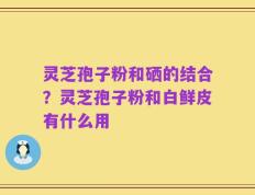 灵芝孢子粉和硒的结合？灵芝孢子粉和白鲜皮有什么用