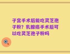 子宫手术后能吃灵芝孢子粉？乳腺癌手术后可以吃灵芝孢子粉吗