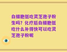 白细胞低吃灵芝孢子粉生吗？化疗后白细胞低吃什么补得快可以吃灵芝孢子粉呢