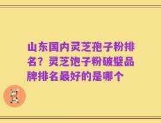 山东国内灵芝孢子粉排名？灵芝饱子粉破璧品牌排名最好的是哪个