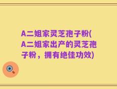 A二姐家灵芝孢子粉(A二姐家出产的灵芝孢子粉，拥有绝佳功效)