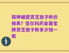 茹神破壁灵芝孢子粉价格表？佳尔科药业菌宝牌灵芝孢子粉多少钱一瓶
