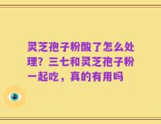 灵芝孢子粉酸了怎么处理？三七和灵芝孢子粉一起吃，真的有用吗