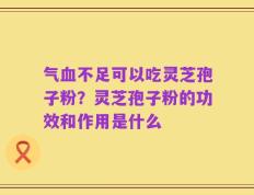 气血不足可以吃灵芝孢子粉？灵芝孢子粉的功效和作用是什么