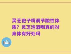 灵芝孢子粉调节酸性体质？灵芝泡酒喝真的对身体有好处吗