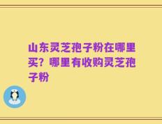 山东灵芝孢子粉在哪里买？哪里有收购灵芝孢子粉