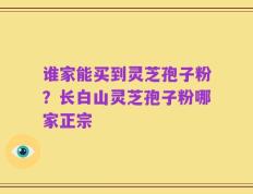 谁家能买到灵芝孢子粉？长白山灵芝孢子粉哪家正宗