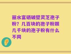 丽水富硒破壁灵芝孢子粉？几百块的孢子粉跟几千块的孢子粉有什么不同