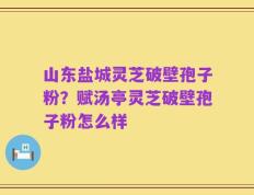 山东盐城灵芝破壁孢子粉？赋汤亭灵芝破壁孢子粉怎么样