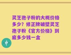 灵芝孢子粉的大概价格多少？修正牌破壁灵芝孢子粉《官方价格》到底多少钱一盒