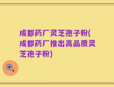 成都药厂灵芝孢子粉(成都药厂推出高品质灵芝孢子粉)