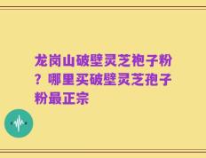 龙岗山破壁灵芝袍子粉？哪里买破壁灵芝孢子粉最正宗