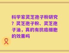 科学家灵芝孢子粉研究？灵芝孢子粉、灵芝孢子油，真的有抗癌细胞的效果吗