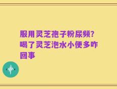 服用灵芝孢子粉尿频？喝了灵芝泡水小便多咋回事