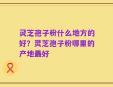 灵芝孢子粉什么地方的好？灵芝孢子粉哪里的产地最好