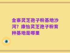 金寨灵芝孢子粉基地沙河？康怡灵芝孢子粉育种基地是哪里
