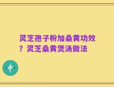灵芝孢子粉加桑黄功效？灵芝桑黄煲汤做法