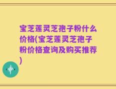 宝芝莲灵芝孢子粉什么价格(宝芝莲灵芝孢子粉价格查询及购买推荐)