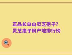 正品长白山灵芝孢子？灵芝孢子粉产地排行榜