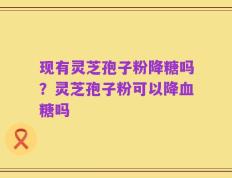 现有灵芝孢子粉降糖吗？灵芝孢子粉可以降血糖吗