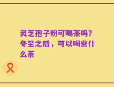 灵芝孢子粉可喝茶吗？冬至之后，可以喝些什么茶