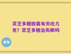 灵芝多糖胶囊每天吃几克？灵芝多糖治失眠吗