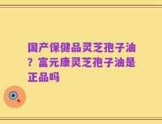 国产保健品灵芝孢子油？富元康灵芝孢子油是正品吗