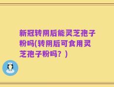 新冠转阴后能灵芝孢子粉吗(转阴后可食用灵芝孢子粉吗？)