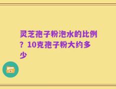 灵芝孢子粉泡水的比例？10克孢子粉大约多少
