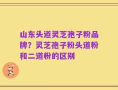 山东头道灵芝孢子粉品牌？灵芝孢子粉头道粉和二道粉的区别
