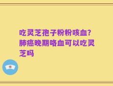 吃灵芝孢子粉粉咳血？肺癌晚期咯血可以吃灵芝吗