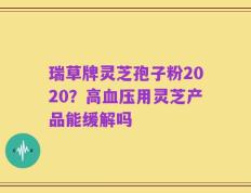 瑞草牌灵芝孢子粉2020？高血压用灵芝产品能缓解吗