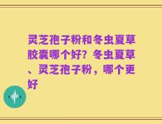 灵芝孢子粉和冬虫夏草胶囊哪个好？冬虫夏草、灵芝孢子粉，哪个更好