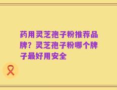 药用灵芝孢子粉推荐品牌？灵芝孢子粉哪个牌子最好用安全