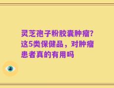 灵芝孢子粉胶囊肿瘤？这5类保健品，对肿瘤患者真的有用吗