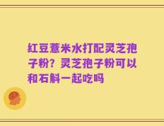 红豆薏米水打配灵芝孢子粉？灵芝孢子粉可以和石斛一起吃吗