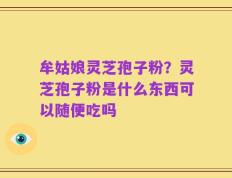 牟姑娘灵芝孢子粉？灵芝孢子粉是什么东西可以随便吃吗