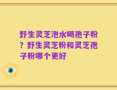 野生灵芝泡水喝孢子粉？野生灵芝粉和灵芝孢子粉哪个更好