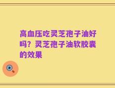 高血压吃灵芝孢子油好吗？灵芝孢子油软胶囊的效果