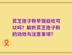 灵芝孢子粉早饭后吃可以吗？解析灵芝孢子粉的功效与注意事项？